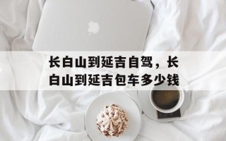 长白山到延吉自驾，长白山到延吉包车多少钱