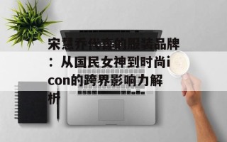 宋慧乔代言的服装品牌：从国民女神到时尚icon的跨界影响力解析