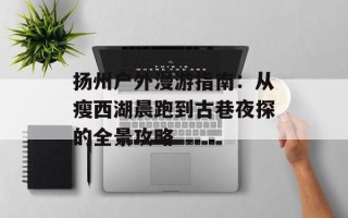 扬州户外漫游指南：从瘦西湖晨跑到古巷夜探的全景攻略