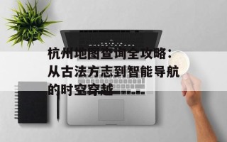 杭州地图查询全攻略：从古法方志到智能导航的时空穿越