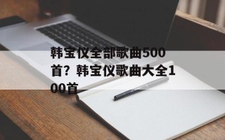 韩宝仪全部歌曲500首？韩宝仪歌曲大全100首