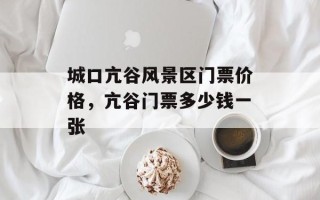 城口亢谷风景区门票价格，亢谷门票多少钱一张