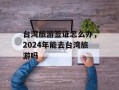 台湾旅游签证怎么办，2024年能去台湾旅游吗