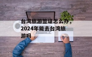 台湾旅游签证怎么办，2024年能去台湾旅游吗