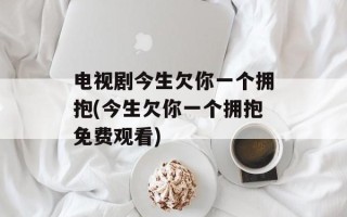 电视剧今生欠你一个拥抱(今生欠你一个拥抱免费观看)