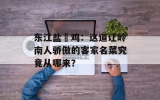 东江盐焗鸡：这道让岭南人骄傲的客家名菜究竟从哪来？