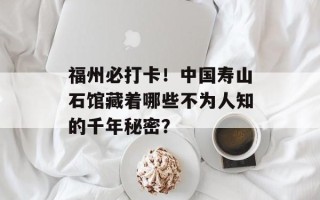福州必打卡！中国寿山石馆藏着哪些不为人知的千年秘密？