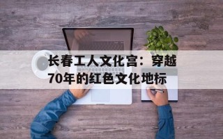 长春工人文化宫：穿越70年的红色文化地标