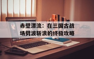 赤壁漂流：在三国古战场劈波斩浪的终极攻略