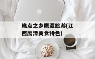 糕点之乡鹰潭旅游(江西鹰潭美食特色)
