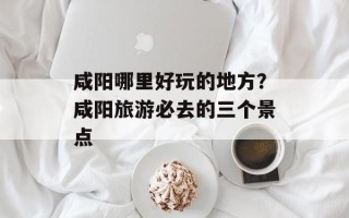 咸阳哪里好玩的地方？咸阳旅游必去的三个景点