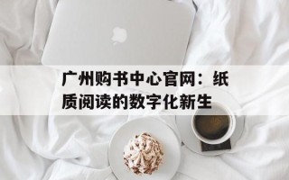 广州购书中心官网：纸质阅读的数字化新生