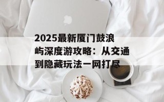 2025最新厦门鼓浪屿深度游攻略：从交通到隐藏玩法一网打尽