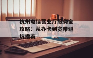 杭州电信营业厅服务全攻略：从办卡到宽带避坑指南