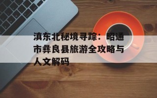 滇东北秘境寻踪：昭通市彝良县旅游全攻略与人文解码
