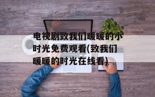 电视剧致我们暖暖的小时光免费观看(致我们暖暖的时光在线看)