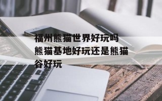 福州熊猫世界好玩吗 熊猫基地好玩还是熊猫谷好玩