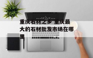 重庆石材之乡 重庆最大的石材批发市场在哪里
