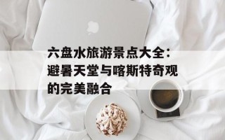 六盘水旅游景点大全：避暑天堂与喀斯特奇观的完美融合