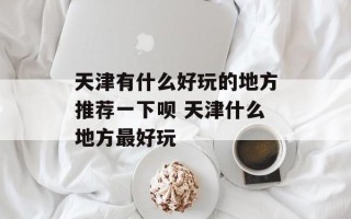天津有什么好玩的地方推荐一下呗 天津什么地方最好玩