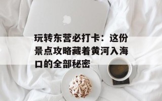 玩转东营必打卡：这份景点攻略藏着黄河入海口的全部秘密