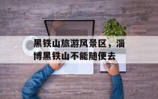 黑铁山旅游风景区，淄博黑铁山不能随便去