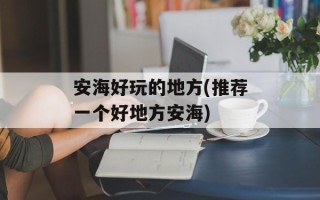 安海好玩的地方(推荐一个好地方安海)