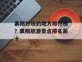 襄阳好玩的地方排行榜？襄阳旅游景点排名前十