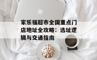 家乐福超市全国重点门店地址全攻略：选址逻辑与交通指南