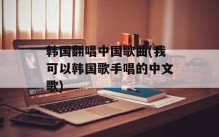 韩国翻唱中国歌曲(我可以韩国歌手唱的中文歌)