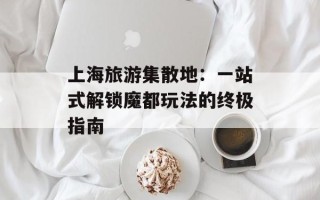 上海旅游集散地：一站式解锁魔都玩法的终极指南