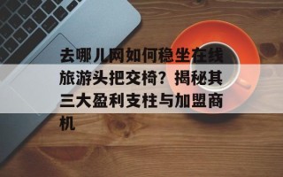 去哪儿网如何稳坐在线旅游头把交椅？揭秘其三大盈利支柱与加盟商机
