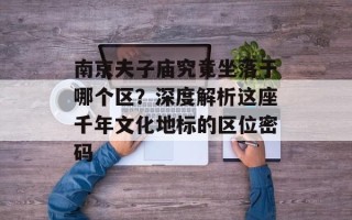 南京夫子庙究竟坐落于哪个区？深度解析这座千年文化地标的区位密码