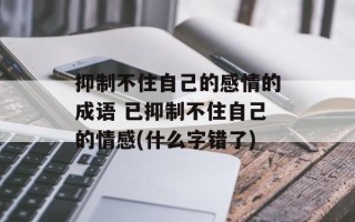 抑制不住自己的感情的成语 已抑制不住自己的情感(什么字错了)