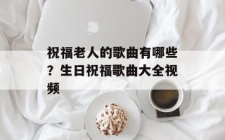 祝福老人的歌曲有哪些？生日祝福歌曲大全视频
