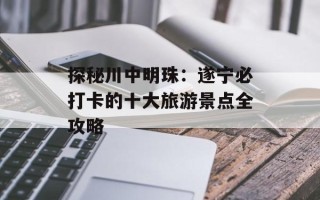 探秘川中明珠：遂宁必打卡的十大旅游景点全攻略