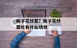 栀子花炒菜？栀子花炒菜吃有什么功效