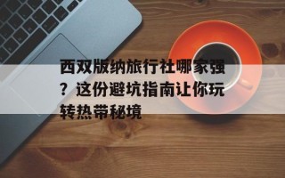 西双版纳旅行社哪家强？这份避坑指南让你玩转热带秘境