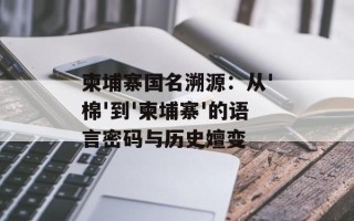 柬埔寨国名溯源：从'棉'到'柬埔寨'的语言密码与历史嬗变