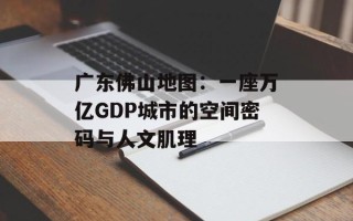 广东佛山地图：一座万亿GDP城市的空间密码与人文肌理