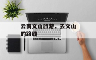云南文山旅游，去文山的路线