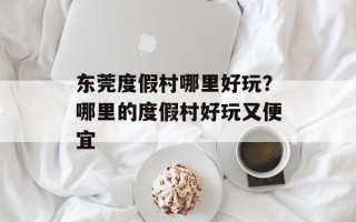 东莞度假村哪里好玩？哪里的度假村好玩又便宜