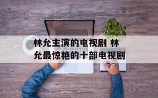 林允主演的电视剧 林允最惊艳的十部电视剧