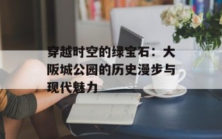穿越时空的绿宝石：大阪城公园的历史漫步与现代魅力