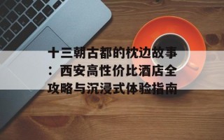 十三朝古都的枕边故事：西安高性价比酒店全攻略与沉浸式体验指南