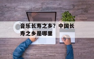 音乐长寿之乡？中国长寿之乡是哪里