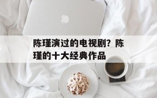 陈瑾演过的电视剧？陈瑾的十大经典作品