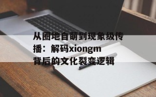 从圈地自萌到现象级传播：解码xiongm背后的文化裂变逻辑