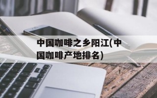 中国咖啡之乡阳江(中国咖啡产地排名)