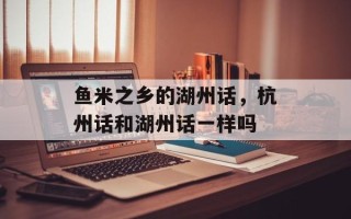 鱼米之乡的湖州话，杭州话和湖州话一样吗